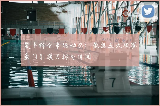 夏季转会市场动态：聚焦五大联赛豪门引援目标与传闻
