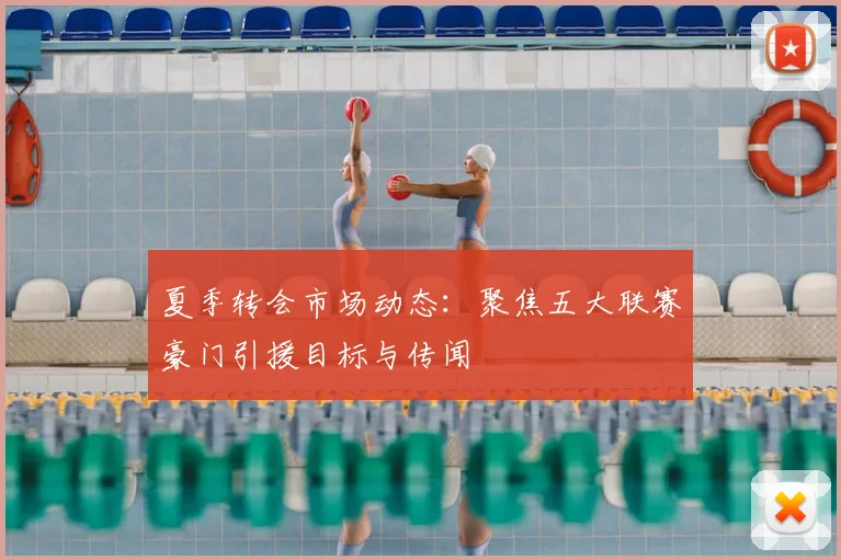 夏季转会市场动态：聚焦五大联赛豪门引援目标与传闻