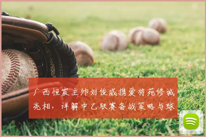 广西恒宸主帅刘俊威携爱将苑修诚亮相，详解中乙联赛备战策略与球队目标
