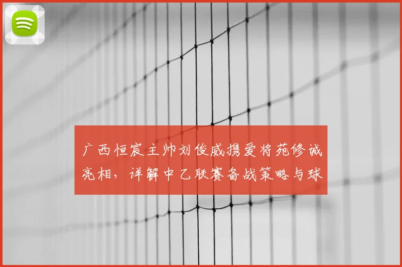 广西恒宸主帅刘俊威携爱将苑修诚亮相，详解中乙联赛备战策略与球队目标