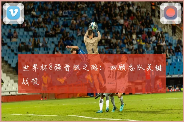 世界杯8强晋级之路：回顾各队关键战役