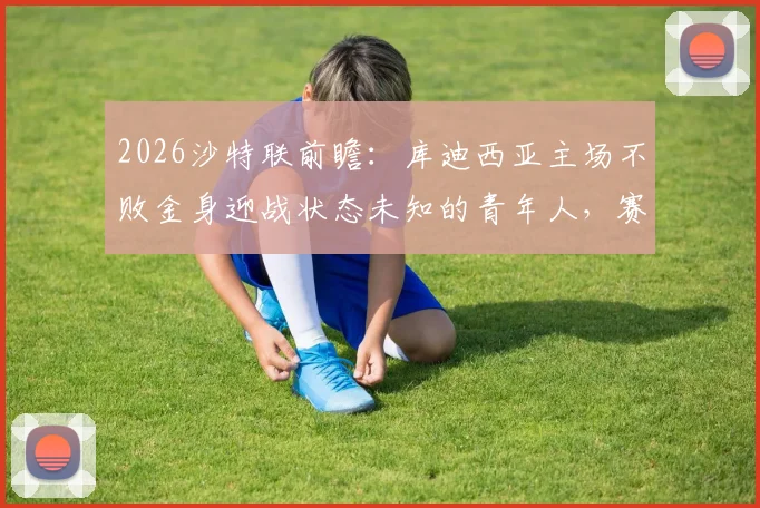 2026沙特联前瞻：库迪西亚主场不败金身迎战状态未知的青年人，赛前关键信息解读