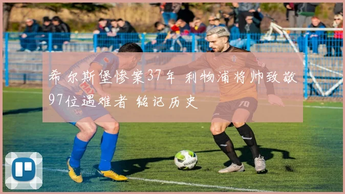 希尔斯堡惨案37年 利物浦将帅致敬97位遇难者 铭记历史