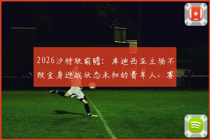 2026沙特联前瞻：库迪西亚主场不败金身迎战状态未知的青年人，赛前关键信息解读